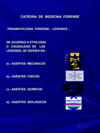 CATEDRA DE MEDICINA FORENSE


TRAUMATOLOGIA FORENSE.- LESIONES…



DE ACUERDO A ETIOLOGIA
O CAUSALIDAD DE LAS
LESIONES, SE DIVIDEN EN:



a).- AGENTES MECANICOS



b).- AGENTES FISICOS



c).- AGENTES QUIMICOS



d).- AGENTES BIOLOGICOS
 
