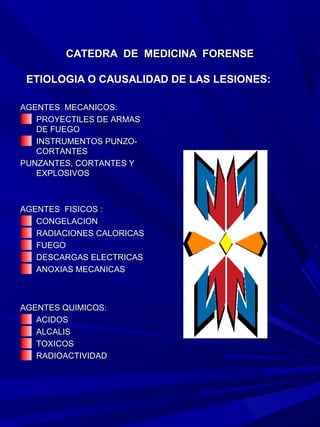 CATEDRA DE MEDICINA FORENSE

 ETIOLOGIA O CAUSALIDAD DE LAS LESIONES:

AGENTES MECANICOS:
   PROYECTILES DE ARMAS
   DE FUEGO
   INSTRUMENTOS PUNZO-
   CORTANTES
PUNZANTES, CORTANTES Y
   EXPLOSIVOS



AGENTES FISICOS :
   CONGELACION
   RADIACIONES CALORICAS
   FUEGO
   DESCARGAS ELECTRICAS
   ANOXIAS MECANICAS



AGENTES QUIMICOS:
   ACIDOS
   ALCALIS
   TOXICOS
   RADIOACTIVIDAD
 