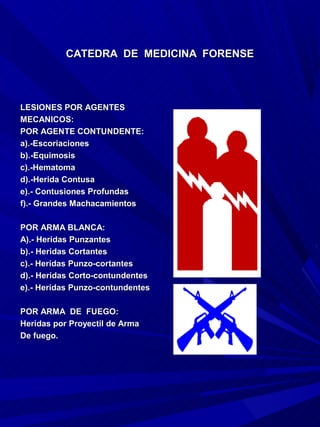 CATEDRA DE MEDICINA FORENSE



LESIONES POR AGENTES
MECANICOS:
POR AGENTE CONTUNDENTE:
a).-Escoriaciones
b).-Equimosis
c).-Hematoma
d).-Herida Contusa
e).- Contusiones Profundas
f).- Grandes Machacamientos

POR ARMA BLANCA:
A).- Heridas Punzantes
b).- Heridas Cortantes
c).- Heridas Punzo-cortantes
d).- Heridas Corto-contundentes
e).- Heridas Punzo-contundentes

POR ARMA DE FUEGO:
Heridas por Proyectil de Arma
De fuego.
 