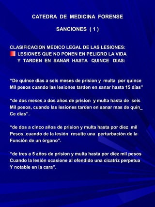 CATEDRA DE MEDICINA FORENSE

                     SANCIONES ( 1 )


CLASIFICACION MEDICO LEGAL DE LAS LESIONES:
   LESIONES QUE NO PONEN EN PELIGRO LA VIDA
  Y TARDEN EN SANAR HASTA QUINCE DIAS:



“De quince dias a seis meses de prision y multa por quince
Mil pesos cuando las lesiones tarden en sanar hasta 15 días”

“de dos meses a dos años de prision y multa hasta de seis
Mil pesos, cuando las lesiones tarden en sanar mas de quin_
Ce días”.

“de dos a cinco años de prision y multa hasta por diez mil
Pesos, cuando de la lesión resulte una perturbación de la
Función de un órgano”.

“de tres a 5 años de prision y multa hasta por diez mil pesos
Cuando la lesión ocasione al ofendido una cicatriz perpetua
Y notable en la cara”.
 