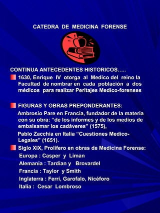 CATEDRA DE MEDICINA FORENSE




CONTINUA ANTECEDENTES HISTORICOS…..
  1630, Enrique IV otorga al Medico del reino la
  Facultad de nombrar en cada población a dos
  médicos para realizar Peritajes Medico-forenses

  FIGURAS Y OBRAS PREPONDERANTES:
  Ambrosio Pare en Francia, fundador de la materia
  con su obra: “de los informes y de los medios de
  embalsamar los cadáveres” (1575),
  Pablo Zacchia en Italia “Cuestiones Medico-
  Legales” (1651).
  Siglo XIX, Prolifero en obras de Medicina Forense:
  Europa : Casper y Liman
  Alemania : Tardian y Brovardel
  Francia : Taylor y Smith
  Inglaterra : Ferri, Garofalo, Nicéforo
  Italia : Cesar Lombroso
 