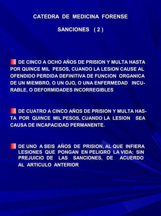 CATEDRA DE MEDICINA FORENSE

                 SANCIONES ( 2 )




   DE CINCO A OCHO AÑOS DE PRISION Y MULTA HASTA
POR QUINCE MIL PESOS, CUANDO LA LESION CAUSE AL
OFENDIDO PERDIDA DEFINITIVA DE FUNCION ORGANICA
DE UN MIEMBRO, O UN OJO, O UNA ENFERMEDAD INCU-
RABLE, O DEFORMIDADES INCORREGIBLES



   DE CUATRO A CINCO AÑOS DE PRISION Y MULTA HAS-
TA POR QUINCE MIL PESOS, CUANDO LA LESION SEA
CAUSA DE INCAPACIDAD PERMANENTE.



  DE UNO A SEIS AÑOS DE PRISION, AL QUE INFIERA
  LESIONES QUE PONGAN EN PELIGRO LA VIDA; SIN
  PREJUICIO DE LAS SANCIONES, DE ACUERDO
  AL ARTICULO ANTERIOR
 
