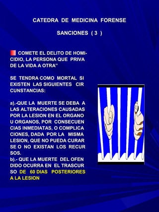 CATEDRA DE MEDICINA FORENSE

                 SANCIONES ( 3 )


   COMETE EL DELITO DE HOMI-
CIDIO, LA PERSONA QUE PRIVA
DE LA VIDA A OTRA”

SE TENDRA COMO MORTAL SI
EXISTEN LAS SIGUIENTES CIR
CUNSTANCIAS:

a).-QUE LA MUERTE SE DEBA A
LAS ALTERACIONES CAUSADAS
POR LA LESION EN EL ORGANO
U ORGANOS, POR CONSECUEN
CIAS INMEDIATAS, O COMPLICA
CIONES, DADA POR LA MISMA
LESION, QUE NO PUEDA CURAR
SE O NO EXISTAN LOS RECUR
SOS.
b).- QUE LA MUERTE DEL OFEN
DIDO OCURRA EN EL TRASCUR
SO DE 60 DIAS POSTERIORES
A LA LESION
 