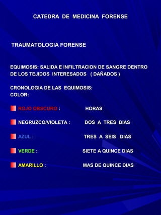 CATEDRA DE MEDICINA FORENSE




TRAUMATOLOGIA FORENSE



EQUIMOSIS: SALIDA E INFILTRACION DE SANGRE DENTRO
DE LOS TEJIDOS INTERESADOS ( DAÑADOS )

CRONOLOGIA DE LAS EQUIMOSIS:
COLOR:

  ROJO OBSCURO :          HORAS

  NEGRUZCO/VIOLETA :      DOS A TRES DIAS

  AZUL :                  TRES A SEIS DIAS

  VERDE :                SIETE A QUINCE DIAS

  AMARILLO :             MAS DE QUINCE DIAS
 