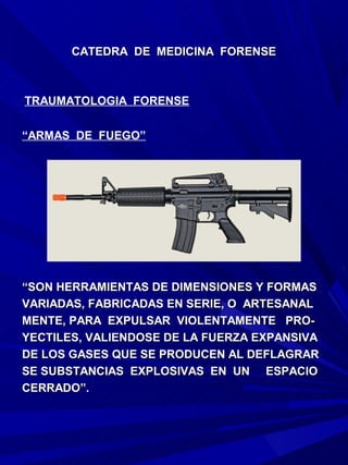 CATEDRA DE MEDICINA FORENSE



TRAUMATOLOGIA FORENSE

“ARMAS DE FUEGO”




“SON HERRAMIENTAS DE DIMENSIONES Y FORMAS
VARIADAS, FABRICADAS EN SERIE, O ARTESANAL
MENTE, PARA EXPULSAR VIOLENTAMENTE PRO-
YECTILES, VALIENDOSE DE LA FUERZA EXPANSIVA
DE LOS GASES QUE SE PRODUCEN AL DEFLAGRAR
SE SUBSTANCIAS EXPLOSIVAS EN UN ESPACIO
CERRADO”.
 