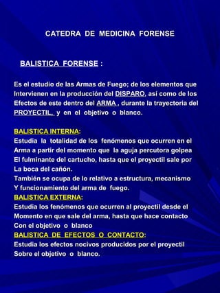 CATEDRA DE MEDICINA FORENSE



  BALISTICA FORENSE :

Es el estudio de las Armas de Fuego; de los elementos que
Intervienen en la producción del DISPARO, así como de los
Efectos de este dentro del ARMA , durante la trayectoria del
PROYECTIL, y en el objetivo o blanco.

BALISTICA INTERNA:
Estudia la totalidad de los fenómenos que ocurren en el
Arma a partir del momento que la aguja percutora golpea
El fulminante del cartucho, hasta que el proyectil sale por
La boca del cañón.
También se ocupa de lo relativo a estructura, mecanismo
Y funcionamiento del arma de fuego.
BALISTICA EXTERNA:
Estudia los fenómenos que ocurren al proyectil desde el
Momento en que sale del arma, hasta que hace contacto
Con el objetivo o blanco
BALISTICA DE EFECTOS O CONTACTO:
Estudia los efectos nocivos producidos por el proyectil
Sobre el objetivo o blanco.
 