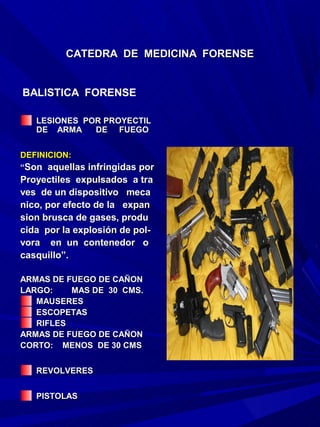 CATEDRA DE MEDICINA FORENSE


BALISTICA FORENSE

   LESIONES POR PROYECTIL
   DE ARMA    DE FUEGO


DEFINICION:
“Son aquellas infringidas por
Proyectiles expulsados a tra
ves de un dispositivo meca
nico, por efecto de la expan
sion brusca de gases, produ
cida por la explosión de pol-
vora en un contenedor o
casquillo”.

ARMAS DE FUEGO DE CAÑON
LARGO:    MAS DE 30 CMS.
   MAUSERES
   ESCOPETAS
   RIFLES
ARMAS DE FUEGO DE CAÑON
CORTO: MENOS DE 30 CMS


   REVOLVERES


   PISTOLAS
 