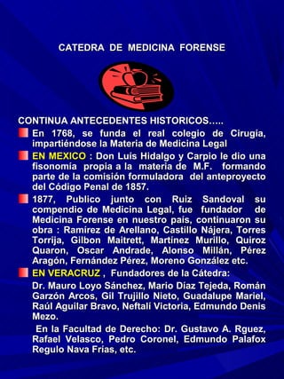 CATEDRA DE MEDICINA FORENSE




CONTINUA ANTECEDENTES HISTORICOS…..
  En 1768, se funda el real colegio de Cirugía,
  impartiéndose la Materia de Medicina Legal
  EN MEXICO : Don Luís Hidalgo y Carpio le dio una
  fisonomía propia a la materia de M.F. formando
  parte de la comisión formuladora del anteproyecto
  del Código Penal de 1857.
  1877, Publico junto con Ruiz Sandoval su
  compendio de Medicina Legal, fue fundador de
  Medicina Forense en nuestro país, continuaron su
  obra : Ramírez de Arellano, Castillo Nájera, Torres
  Torrija, Gilbon Maitrett, Martínez Murillo, Quiroz
  Quaron, Oscar Andrade, Alonso Millán, Pérez
  Aragón, Fernández Pérez, Moreno González etc.
  EN VERACRUZ , Fundadores de la Cátedra:
  Dr. Mauro Loyo Sánchez, Mario Díaz Tejeda, Román
  Garzón Arcos, Gil Trujillo Nieto, Guadalupe Mariel,
  Raúl Aguilar Bravo, Neftalí Victoria, Edmundo Denis
  Mezo.
   En la Facultad de Derecho: Dr. Gustavo A. Rguez,
  Rafael Velasco, Pedro Coronel, Edmundo Palafox
  Regulo Nava Frías, etc.
 