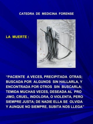 CATEDRA DE MEDICINA FORENSE




LA MUERTE :




“PACIENTE A VECES, PRECIPITADA OTRAS;
BUSCADA POR ALGUNOS SIN HALLARLA, Y
ENCONTRADA POR OTROS SIN BUSCARLA;
TEMIDA MUCHAS VECES, DESEADA AL PRO
JIMO, CRUEL, INDOLORA, O VIOLENTA, PERO
SIEMPRE JUSTA; DE NADIE ELLA SE OLVIDA
Y AUNQUE NO SIEMPRE, SUBITA NOS LLEGA”
 