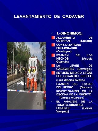 LEVANTAMIENTO DE CADAVER


            •   1.-SINONIMOS:
                ALZAMIENTO               DE
                CUERPOS            (Locard)
                CONSTATATIONS
                PRELIMINARIS
                (Coutagne)
                EXAMEN        DE        LOS
                HECHOS              (Acosta
                Guzmán)
                LA        LEVEE          DE
                CADAVERES (Devergie)
                ESTUDIO MEDICO LEGAL
                DEL LUGAR DEL HECHO
            •   (Luis Alberto Kvitko)
            •   EXAMEN DEL LUGAR
                DEL HECHO         (Bonnet)
            •   INVESTIGACION EN LA
                ESCENA DE LA MUERTE
                  (Vargas Alvarado)
            •   EL ANALISIS DE LA
                TANATO-DINAMICA
                FORENSE              (Correa
                Vázquez)
 