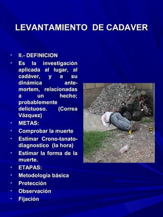 LEVANTAMIENTO DE CADAVER


•   II.- DEFINICION
•   Es la investigación
    aplicada al lugar, al
    cadáver,    y    a   su
    dinámica           ante-
    mortem, relacionadas
    a       un       hecho;
    probablemente
    delictuoso.     (Correa
    Vázquez)
•   METAS:
•   Comprobar la muerte
•   Estimar Crono-tanato-
    diagnostico (la hora)
•   Estimar la forma de la
    muerte.
•   ETAPAS:
•   Metodología básica
•   Protección
•   Observación
•   Fijación
 