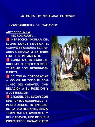CATEDRA DE MEDICINA FORENSE

LEVANTAMIENTO DE CADAVER:

ANTECEDE A LA
   NECROCIRUGIA …
   INSPECCION OCULAR DEL
LUGAR DONDE SE UBICA EL
CADAVER, PUDIENDO SER UN
AREA CERRADA O EXTERNA,
FIJA O EN MOVIMIENTO.
   CONSERVAR INTEGRA LAS
HUELLAS O INDICIOS SIN DES
TRUIRLAS POR DESCONOCI-
MIENTO.
   SE TOMAN FOTOGRAFIAS
A COLOR DE TODO EL CON-
JUNTO, DEL CADAVER, CON
RELACION A SU POSICION Y
A LOS INDICIOS.
   CROQUIS DEL LUGAR CON
SUS PUNTOS CARDINALES Y
PLANO AEREO, INTENSIDAD
DE LA LUZ REINANTE, CLIMA
TEMPERATURA, AMBIENTAL Y
DEL CADAVER, TIPO DE SUELO
POSICION DEL CADAVER. ETC.
 