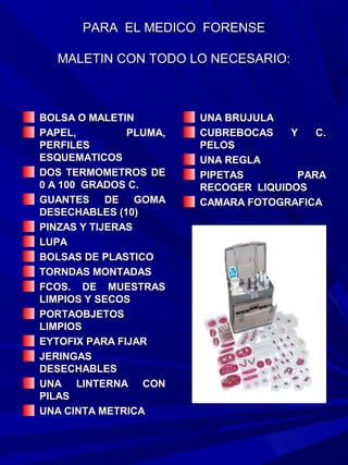 PARA EL MEDICO FORENSE

  MALETIN CON TODO LO NECESARIO:



BOLSA O MALETIN         UNA BRUJULA
PAPEL,         PLUMA,   CUBREBOCAS    Y   C.
PERFILES                PELOS
ESQUEMATICOS            UNA REGLA
DOS TERMOMETROS DE      PIPETAS        PARA
0 A 100 GRADOS C.       RECOGER LIQUIDOS
GUANTES DE GOMA         CAMARA FOTOGRAFICA
DESECHABLES (10)
PINZAS Y TIJERAS
LUPA
BOLSAS DE PLASTICO
TORNDAS MONTADAS
FCOS. DE MUESTRAS
LIMPIOS Y SECOS
PORTAOBJETOS
LIMPIOS
EYTOFIX PARA FIJAR
JERINGAS
DESECHABLES
UNA LINTERNA CON
PILAS
UNA CINTA METRICA
 