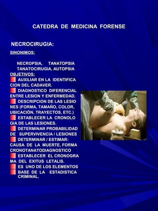 CATEDRA DE MEDICINA FORENSE


NECROCIRUGIA:
SINONIMOS:

   NECROPSIA, TANATOPSIA
   TANATOCIRUGIA, AUTOPSIA
OBJETIVOS:
    AUXILIAR EN LA IDENTIFICA
CION DEL CADAVER.
    DIAGNOSTICO DIFERENCIAL
ENTRE LESION Y ENFERMEDAD.
    DESCRIPCION DE LAS LESIO
NES (FORMA, TAMAÑO, COLOR,
UBICACIÓN, TRAYECTOS, ETC.)
    ESTABLECER LA CRONOLO
GIA DE LAS LESIONES.
    DETERMINAR PROBABILIDAD
DE SUPERVIVENCIA / LESIONES
    DETERMINAR / ESTIMAR:
CAUSA DE LA MUERTE, FORMA
CRONOTANATODIAGNOSTICO
    ESTABLECER EL CRONOGRA
MA DEL EXITUS LETALIS.
    ES UNO DE LOS ELEMENTOS
    BASE DE LA ESTADISTICA
    CRIMINAL.
 