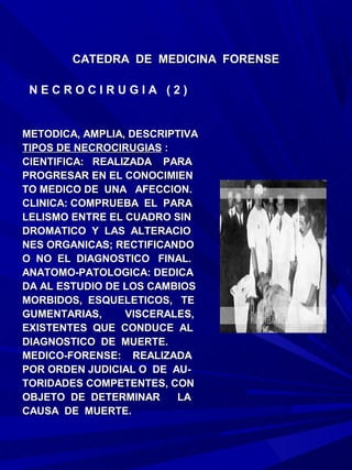 CATEDRA DE MEDICINA FORENSE

 NECROCIRUGIA (2)


METODICA, AMPLIA, DESCRIPTIVA
TIPOS DE NECROCIRUGIAS :
CIENTIFICA: REALIZADA PARA
PROGRESAR EN EL CONOCIMIEN
TO MEDICO DE UNA AFECCION.
CLINICA: COMPRUEBA EL PARA
LELISMO ENTRE EL CUADRO SIN
DROMATICO Y LAS ALTERACIO
NES ORGANICAS; RECTIFICANDO
O NO EL DIAGNOSTICO FINAL.
ANATOMO-PATOLOGICA: DEDICA
DA AL ESTUDIO DE LOS CAMBIOS
MORBIDOS, ESQUELETICOS, TE
GUMENTARIAS,     VISCERALES,
EXISTENTES QUE CONDUCE AL
DIAGNOSTICO DE MUERTE.
MEDICO-FORENSE: REALIZADA
POR ORDEN JUDICIAL O DE AU-
TORIDADES COMPETENTES, CON
OBJETO DE DETERMINAR     LA
CAUSA DE MUERTE.
 