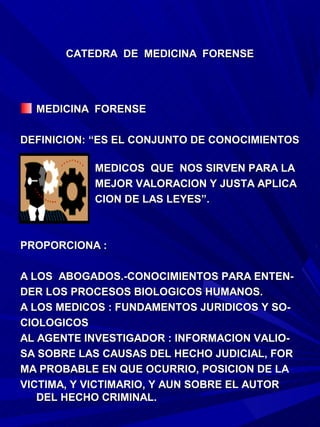CATEDRA DE MEDICINA FORENSE




  MEDICINA FORENSE

DEFINICION: “ES EL CONJUNTO DE CONOCIMIENTOS

           MEDICOS QUE NOS SIRVEN PARA LA
           MEJOR VALORACION Y JUSTA APLICA
           CION DE LAS LEYES”.



PROPORCIONA :

A LOS ABOGADOS.-CONOCIMIENTOS PARA ENTEN-
DER LOS PROCESOS BIOLOGICOS HUMANOS.
A LOS MEDICOS : FUNDAMENTOS JURIDICOS Y SO-
CIOLOGICOS
AL AGENTE INVESTIGADOR : INFORMACION VALIO-
SA SOBRE LAS CAUSAS DEL HECHO JUDICIAL, FOR
MA PROBABLE EN QUE OCURRIO, POSICION DE LA
VICTIMA, Y VICTIMARIO, Y AUN SOBRE EL AUTOR
   DEL HECHO CRIMINAL.
 