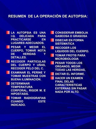 RESUMEN DE LA OPERACIÓN DE AUTOPSIA:



 LA AUTOPSIA ES UNA      CONSIDERAR EMBOLIA
 I.Q. DELICADA PARA      GASEOSA O GRASOSA
 PRACTICARSE        EN   DISECAR EN FORMA
 LUGARES ADECUADOS.      SISTEMATICA
 PESAR Y MEDIR EL        RECOGER LOS
 CUERPO, TOMAR NOTA      LIQUIDOS DEL CUERPO.
 DE     HERIDAS      Y   TOMAR FROTIS PARA
 DETALLES.               MICROBIOLOGIA
 RECOGER PARTICULAS      PESAR TODOS LOS
 DEL CUERPO Y UÑAS,      ORGANOS, MEDIR
 RECOGER PELO DEL C.     TODAS LAS HERIDAS,
 EXAMINAR EL PERINE Y    DICTAR EL INFORME.
 TOMAR MUESTRAS CON
 BUENA ILUMINACION.      HACER UN EXAMEN
                         FINAL DELAS
 DETERMINAR              CARACTERISTICAS
 TEMPERATURA             EXTERNAS SIN PASAR
 CORPORAL, RIGOR M. E    NADA POR ALTO.
 HIPOSTASIS.
 TOMAR RADIOGRAFIAS
 CUANDO          ESTE
 INDICADO.
 