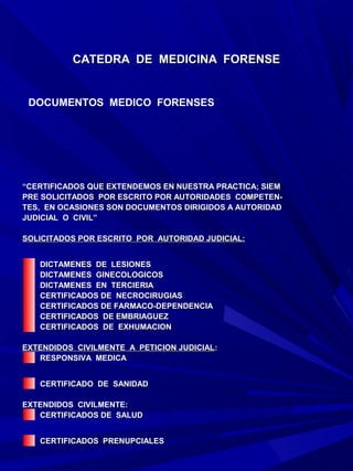 CATEDRA DE MEDICINA FORENSE


 DOCUMENTOS MEDICO FORENSES




“CERTIFICADOS QUE EXTENDEMOS EN NUESTRA PRACTICA; SIEM
PRE SOLICITADOS POR ESCRITO POR AUTORIDADES COMPETEN-
TES, EN OCASIONES SON DOCUMENTOS DIRIGIDOS A AUTORIDAD
JUDICIAL O CIVIL”

SOLICITADOS POR ESCRITO POR AUTORIDAD JUDICIAL:


   DICTAMENES DE LESIONES
   DICTAMENES GINECOLOGICOS
   DICTAMENES EN TERCIERIA
   CERTIFICADOS DE NECROCIRUGIAS
   CERTIFICADOS DE FARMACO-DEPENDENCIA
   CERTIFICADOS DE EMBRIAGUEZ
   CERTIFICADOS DE EXHUMACION

EXTENDIDOS CIVILMENTE A PETICION JUDICIAL:
                                 JUDICIAL:
   RESPONSIVA MEDICA


   CERTIFICADO DE SANIDAD

EXTENDIDOS CIVILMENTE:
   CERTIFICADOS DE SALUD


   CERTIFICADOS PRENUPCIALES
 