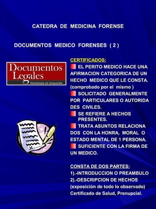 CATEDRA DE MEDICINA FORENSE


DOCUMENTOS MEDICO FORENSES ( 2 )

                 CERTIFICADOS:
                    EL PERITO MEDICO HACE UNA
                 AFIRMACION CATEGORICA DE UN
                 HECHO MEDICO QUE LE CONSTA.
                 (comprobado por el mismo )
                    SOLICITADO GENERALMENTE
                 POR PARTICULARES O AUTORIDA
                 DES CIVILES.
                    SE REFIERE A HECHOS
                    PRESENTES.
                    TRATA ASUNTOS RELACIONA
                 DOS CON LA HONRA, MORAL O
                 ESTADO MENTAL DE 1 PERSONA.
                    SUFICIENTE CON LA FIRMA DE
                 UN MEDICO.

                 CONSTA DE DOS PARTES:
                 1).-INTRODUCCION O PREAMBULO
                 2).-DESCRIPCION DE HECHOS
                 (exposición de todo lo observado)
                 Certificado de Salud, Prenupcial.
 