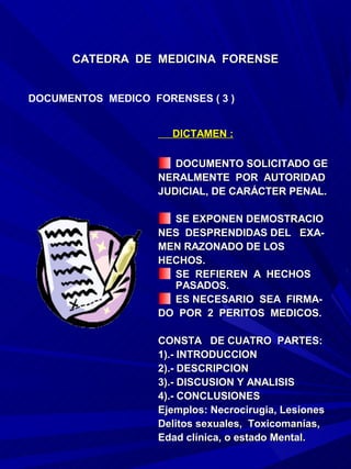 CATEDRA DE MEDICINA FORENSE


DOCUMENTOS MEDICO FORENSES ( 3 )


                      DICTAMEN :

                       DOCUMENTO SOLICITADO GE
                    NERALMENTE POR AUTORIDAD
                    JUDICIAL, DE CARÁCTER PENAL.

                      SE EXPONEN DEMOSTRACIO
                    NES DESPRENDIDAS DEL EXA-
                    MEN RAZONADO DE LOS
                    HECHOS.
                      SE REFIEREN A HECHOS
                      PASADOS.
                      ES NECESARIO SEA FIRMA-
                    DO POR 2 PERITOS MEDICOS.

                    CONSTA DE CUATRO PARTES:
                    1).- INTRODUCCION
                    2).- DESCRIPCION
                    3).- DISCUSION Y ANALISIS
                    4).- CONCLUSIONES
                    Ejemplos: Necrocirugia, Lesiones
                    Delitos sexuales, Toxicomanías,
                    Edad clínica, o estado Mental.
 