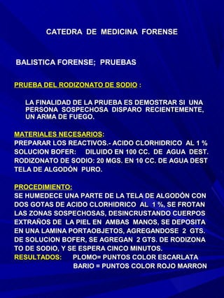 CATEDRA DE MEDICINA FORENSE



BALISTICA FORENSE; PRUEBAS


PRUEBA DEL RODIZONATO DE SODIO :

  LA FINALIDAD DE LA PRUEBA ES DEMOSTRAR SI UNA
  PERSONA SOSPECHOSA DISPARO RECIENTEMENTE,
  UN ARMA DE FUEGO.

MATERIALES NECESARIOS:
PREPARAR LOS REACTIVOS.- ACIDO CLORHIDRICO AL 1 %
SOLUCION BOFER: DILUIDO EN 100 CC. DE AGUA DEST.
RODIZONATO DE SODIO: 20 MGS. EN 10 CC. DE AGUA DEST
TELA DE ALGODÓN PURO.

PROCEDIMIENTO:
SE HUMEDECE UNA PARTE DE LA TELA DE ALGODÓN CON
DOS GOTAS DE ACIDO CLORHIDRICO AL 1 %, SE FROTAN
LAS ZONAS SOSPECHOSAS, DESINCRUSTANDO CUERPOS
EXTRAÑOS DE LA PIEL EN AMBAS MANOS, SE DEPOSITA
EN UNA LAMINA PORTAOBJETOS, AGREGANDOSE 2 GTS.
DE SOLUCION BOFER, SE AGREGAN 2 GTS. DE RODIZONA
TO DE SODIO, Y SE ESPERA CINCO MINUTOS.
RESULTADOS:     PLOMO= PUNTOS COLOR ESCARLATA
                BARIO = PUNTOS COLOR ROJO MARRON
 