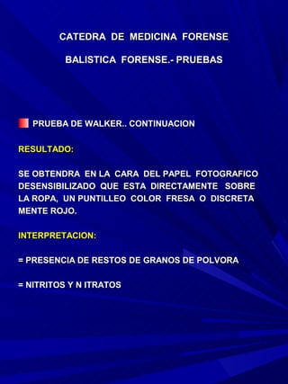 CATEDRA DE MEDICINA FORENSE

         BALISTICA FORENSE.- PRUEBAS




   PRUEBA DE WALKER.. CONTINUACION

RESULTADO:

SE OBTENDRA EN LA CARA DEL PAPEL FOTOGRAFICO
DESENSIBILIZADO QUE ESTA DIRECTAMENTE SOBRE
LA ROPA, UN PUNTILLEO COLOR FRESA O DISCRETA
MENTE ROJO.

INTERPRETACION:

= PRESENCIA DE RESTOS DE GRANOS DE POLVORA

= NITRITOS Y N ITRATOS
 