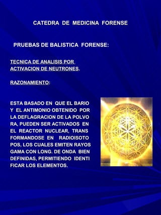 CATEDRA DE MEDICINA FORENSE



 PRUEBAS DE BALISTICA FORENSE:


TECNICA DE ANALISIS POR
ACTIVACION DE NEUTRONES.

RAZONAMIENTO:



ESTA BASADO EN QUE EL BARIO
Y EL ANTIMONIO OBTENIDO POR
LA DEFLAGRACION DE LA POLVO
RA, PUEDEN SER ACTIVADOS EN
EL REACTOR NUCLEAR, TRANS
FORMANDOSE EN RADIOISOTO
POS, LOS CUALES EMITEN RAYOS
GAMA CON LONG. DE ONDA BIEN
DEFINIDAS, PERMITIENDO IDENTI
FICAR LOS ELEMENTOS.
 