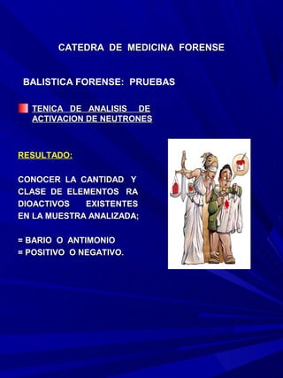 CATEDRA DE MEDICINA FORENSE


 BALISTICA FORENSE: PRUEBAS

  TENICA DE ANALISIS DE
  ACTIVACION DE NEUTRONES



RESULTADO:

CONOCER LA CANTIDAD Y
CLASE DE ELEMENTOS RA
DIOACTIVOS   EXISTENTES
EN LA MUESTRA ANALIZADA;

= BARIO O ANTIMONIO
= POSITIVO O NEGATIVO.
 