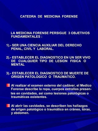 CATEDRA DE MEDICINA FORENSE




  LA MEDICINA FORENSE PERSIGUE 3 OBJETIVOS
  FUNDAMENTALES :

1).- SER UNA CIENCIA AUXILIAR DEL DERECHO
    PENAL, CIVIL Y LABORAL.

2).- ESTABLECER EL DIAGNOSTICO EN UN SER VIVO
    DE CUALQUIER TIPO DE LESION FISICA O
    MENTAL

3).- ESTABLECER EL DIAGNOSTICO DE MUERTE DE
    ORIGEN PATOLOGICO O TRAUMATICO.

  Al realizar el examen externo del cadáver, el Medico
  Forense describe la ropa, cuerpos extraños presen-
  tes en cavidades, asi como lesiones patológicas o
  traumáticas existentes.

  Al abrir las cavidades, se describen los hallazgos
  de origen patológico o traumático en cráneo, tórax,
  y abdomen.
 