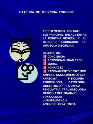 CATEDRA DE MEDICINA FORENSE




           PERITO MEDICO FORENSE:
           EJE PRINCIPAL, ENLACE ENTRE
           LA MEDICINA GENERAL Y EL
           DERECHO, FUSIONADOS EN
           UNA SOLA DISCIPLINA.

           REQUISITOS:
              CONCIENCIA
              RESPONSABILIDAD PROF.
              MORAL
              HONRADEZ
              RAZONAMIENTO CIENTIFICO
           AMPLIOS CONOCIMIENTOS DE:
           ANATOMIA        FISIOLOGIA
           EMBRIOLOGIA     PATOLOGIA
           OBSTETRICIA     QUIMICA
           PSIQUIATRIA TRAUMATOLOGIA
           MEDICINA DEL TRABAJO
           TOXICOLOGIA
           JURISPRUDENCIA
           ANTROPOLOGIA FISICA
 