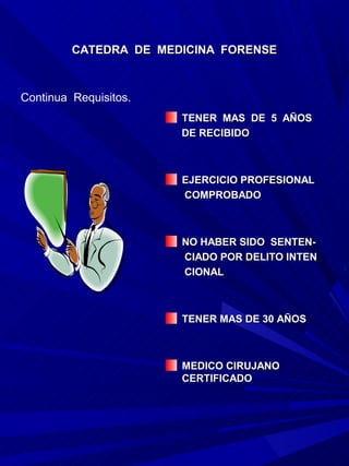 CATEDRA DE MEDICINA FORENSE



Continua Requisitos.
                       TENER MAS DE 5 AÑOS
                       DE RECIBIDO



                       EJERCICIO PROFESIONAL
                       COMPROBADO



                       NO HABER SIDO SENTEN-
                       CIADO POR DELITO INTEN
                       CIONAL



                       TENER MAS DE 30 AÑOS



                       MEDICO CIRUJANO
                       CERTIFICADO
 
