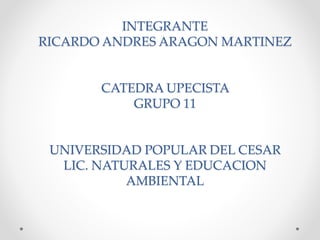 INTEGRANTE 
RICARDO ANDRES ARAGON MARTINEZ 
CATEDRA UPECISTA 
GRUPO 11 
UNIVERSIDAD POPULAR DEL CESAR 
LIC. NATURALES Y EDUCACION 
AMBIENTAL 
 
