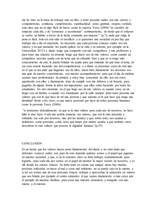 me he visto en la tarea de trabajar más en ellos y tener presente cuáles son mis valores (
compañerismo, confianza, cumplimiento, espiritualidad, amor, gratitud, respeto, verdad),
está claro que no es algo fácil de hacer, como lo expresa Yarce (2004) “es cuestión de
empezar cada día, y de “comenzar y recomenzar” continuamente, de modo que el esfuerzo
se vuelva un hábito a través de la lucha constante por mejorar.” (p.7), nada que valga la
pena es fácil, todo en esta vida es sacrificio y si queremos una sociedad en paz hay que
trabajar día a día en mejorarla. Es necesario que cada persona conozca cuáles son sus
valores y en qué momento los puede aplicar en su vida y su entorno, por ejemplo en la
Universidad ECCI a diario tengo que compartir con mis compañeros y mis profesores y
para tener una relación en armonía tengo que hacer uso de mis valores; como cuando un
compañero necesita ayuda con un tema que no entendió bien y que yo si tengo más
conocimiento de este, le puedo brindar mi ayuda para que entienda de qué trata el tema, en
ese caso estaría haciendo uso del compañerismo y a diario se presentan casos de este tipo
en el que se nos pide que hagamos uso de ellos, ahora bien diariamente los docentes son
una guía de nuestro conocimiento, son nuestro acompañamiento para que el día de mañana
seamos unos profesionales de primera y estoy muy consciente de ello, por eso estoy
agradecida con ellos y diariamente trato de cumplir con mis deberes y mi horario, para
pagarles de alguna forma la labor tan importantes que ellos están haciendo por todos los
estudiantes. En otro momento en el que hago uso de mis valores es cuando estoy en mi
hogar con mi familia o cuando voy transitando por la calle siempre debo tener presente mis
valores que son lo que hace de mí una persona y que además es lo que hace que tenga una
identidad frente a los otros, es una marca personal que hace de todos personas humanas,
como lo presenta Yarce (2004):
“si pensamos detenidamente en qué es lo más valioso para cada uno de nosotros, no hace
falta ir muy lejos. Cada uno podría enunciar sus valores, que son lo más preciado y
estimado (no solo por nosotros, sino por los demás) y que, sobre todo, nos ayudan a
definirnos como personas, como seres que tienen por misión ayudar a que también otros
descubran lo más valioso que poseen, la dignidad humana.”(p.25)
CONCLUSIÓN
Es un hecho que los valores hacen parte fundamental del diario y no cabe duda que
debemos conocer cuáles son, pues de esto depende quiénes somos y el papel que jugamos
en nuestra sociedad; y que, si no lo tenemos claro se debe trabajar constantemente para
lograrlo, pues cada día nos vemos en el papel de mostrar la mejor versión de nosotros, y es
allí donde los valores relucen. Se debe tener en cuenta que aunque ahora hay muchas
personas enfocadas en hacer el mal o crear mal ambiente, no se puede caer en lo mismo, y
si tal vez somos una de esas personas tóxicas, trabajar y aprovechar la educación en valores
que nos brinda por ejemplo el centro educativo al que vamos diariamente o más cerca aún
el ejemplo de nuestras familias, para crear una relación armoniosa y tranquila con uno
mismo y el entorno.
 