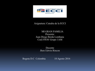 Asignatura: Catedra de la ECCI
MI GRAN FAMILIA
Presenta:
Juan Diego Borda Lombana
Cod:55830/ Grupo 1AM
Docente
Jhon Edwin Rincon
Bogota D.C Colombia 18 Agosto 2016
 