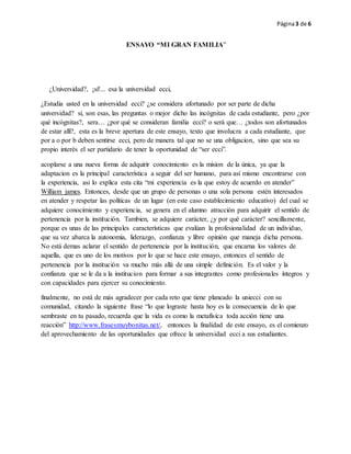 Página3 de 6
ENSAYO “MI GRAN FAMILIA”
¿Universidad?, ¡sí!... esa la universidad ecci,
¿Estudia usted en la universidad ecci? ¿se considera afortunado por ser parte de dicha
universidad? si, son esas, las preguntas o mejor dicho las incógnitas de cada estudiante, pero ¿por
qué incógnitas?, sera… ¿por qué se consideran familia ecci? o será que… ¿todos son afortunados
de estar allí?, esta es la breve apertura de este ensayo, texto que involucra a cada estudiante, que
por a o por b deben sentirse ecci, pero de manera tal que no se una obligacion, sino que sea su
propio interés el ser partidario de tener la oportunidad de “ser ecci”.
acoplarse a una nueva forma de adquirir conocimiento es la mision de la única, ya que la
adaptacion es la principal característica a seguir del ser humano, para así mismo encontrarse con
la experiencia, asi lo explica esta cita “mi experiencia es la que estoy de acuerdo en atender”
William james. Entonces, desde que un grupo de personas o una sola persona estén interesados
en atender y respetar las políticas de un lugar (en este caso establecimiento educativo) del cual se
adquiere conocimiento y experiencia, se genera en el alumno atracción para adquirir el sentido de
pertenencia por la institución. Tambien, se adquiere carácter, ¿y por qué carácter? sencillamente,
porque es unas de las principales características que evalúan la profesionalidad de un individuo,
que su vez abarca la autonomia, liderazgo, confianza y libre opinión que maneja dicha persona.
No está demas aclarar el sentido de pertenencia por la institución, que encarna los valores de
aquella, que es uno de los motivos por lo que se hace este ensayo, entonces el sentido de
pertenencia por la institución va mucho más allá de una simple definición. Es el valor y la
confianza que se le da a la institucion para formar a sus integrantes como profesionales íntegros y
con capacidades para ejercer su conocimiento.
finalmente, no está de más agradecer por cada reto que tiene planeado la uniecci con su
comunidad, citando la siguiente frase “lo que lograste hasta hoy es la consecuencia de lo que
sembraste en tu pasado, recuerda que la vida es como la metafísica toda acción tiene una
reacción” http://www.frasesmuybonitas.net/, entonces la finalidad de este ensayo, es el comienzo
del aprovechamiento de las oportunidades que ofrece la universidad ecci a sus estudiantes.
 