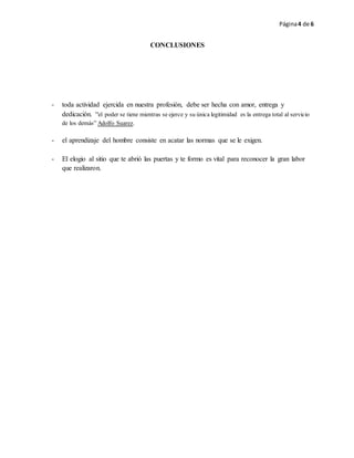 Página4 de 6
CONCLUSIONES
- toda actividad ejercida en nuestra profesión, debe ser hecha con amor, entrega y
dedicación. “el poder se tiene mientras se ejerce y su única legitimidad es la entrega total al servicio
de los demás” Adolfo Suarez.
- el aprendizaje del hombre consiste en acatar las normas que se le exigen.
- El elogio al sitio que te abrió las puertas y te formo es vital para reconocer la gran labor
que realizaron.
 