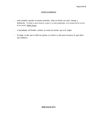Página4 de 6
CONCLUSIONES
- toda actividad ejercida en nuestra profesión, debe ser hecha con amor, entrega y
dedicación. “el poder se tiene mientras se ejerce y su única legitimidad es la entrega total al servicio
de los demás” Adolfo Suarez.
- el aprendizaje del hombre consiste en acatar las normas que se le exigen.
- El elogio al sitio que te abrió las puertas y te formo es vital para reconocer la gran labor
que realizaron.
BIBLIOGRAFÍA
 