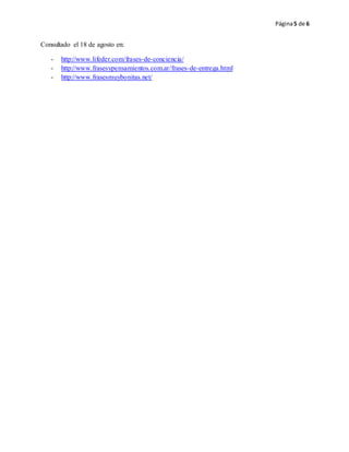 Página5 de 6
Consultado el 18 de agosto en:
- http://www.lifeder.com/frases-de-conciencia/
- http://www.frasesypensamientos.com.ar/frases-de-entrega.html
- http://www.frasesmuybonitas.net/
 