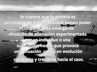 Se supone que la anomia es un colapso de gobernabilidad por no poder Controlar  esta emergente situación de alienación experimentada por un individuo o una subcultura, hecho que provoca una situación  crítica en evolución                       constante y creciente hacia el caos.               
