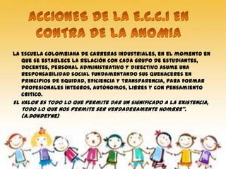 La Escuela Colombiana de Carreras Industriales, en el momento en
que se establece la relación con cada grupo de estudiantes,
docentes, personal administrativo y directivo asume una
responsabilidad social fundamentando sus quehaceres en
principios de equidad, eficiencia y transparencia, para formar
profesionales íntegros, autónomos, libres y con pensamiento
critico.
El valor es todo lo que permite dar un significado a la existencia,
todo lo que nos permite ser verdaderamente hombre”.
(A.Dondeyne)