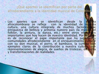    Los aportes que se identifican desde la cultura
    afrocolombiana se refleja     con la identidad de nuestra
    cultura, una cultura integrada de muchos factores que
    enriquezca de belleza y armonía nuestro país (la música, el
    folklor, la pintura, la danza, etc.) entre otros elementos
    importantes que hoy hacen de nuestra identidad. Por lo tanto
    es de reconocer el pape importante que ha jugado las
    comunidades afrodecendiente en el enriquecimiento cultural
    con su don musical, el porro, el bambuco, la cumbia son
    ejemplos claros de la contribución a nuestra cultura, son
    representaciones de alegría, de sueños de tristezas, de lucha
    y transformaciones de realidades.


 