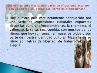    Hoy nuestro país esta netamente enriquecido por
    una serie de expresiones culturales expuestas
    desde las cultural afrocolombianas, la champeta, el
    vallenato, la salsa, rap, cumbia, son muchos de los
    ritmos que hoy runrunean en nuestros oídos y son
    parte de nuestra identidad cultural. Mas allá de su
    ritmo son letras de libertad, de fraternidad, y de
    alegría.

 