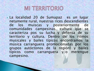    La localidad 20 de Sumapaz es un lugar
    netamente rural, nuestras rices descendientes
    de los muiscas y posteriormente de
    comunidades campesinas, cultura que se
    caracteriza pos su lucha y defensa de su
    territorio y cultura. Dentro de los ritmos
    musicales y bailes típicos encontramos la
    música carranguera promocionadas por los
    grupos autóctonos de la región) y bailes
    típicos como carranguera y/o merengue
    campesino.
 