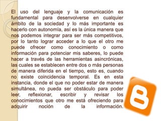 El uso del lenguaje y la comunicación es
fundamental para desenvolverse en cualquier
ámbito de la sociedad y lo más importante es
hacerlo con autonomía, así es la única manera que
nos podemos integrar para ser más competitivos,
por lo tanto lograr acceder a lo que el otro me
puede ofrecer como conocimiento o como
información para potenciar mis saberes, lo puede
hacer a través de las herramientas asincrónicas,
las cuales se establecen entre dos o más personas
de manera diferida en el tiempo, esto es, cuando
no existe coincidencia temporal. Es en esta
instancia, donde el que no poder estar de manera
simultánea, no pueda ser obstáculo para poder
leer, reflexionar, escribir y revisar los
conocimientos que otro me está ofreciendo para
adquirir noción de la información.
 