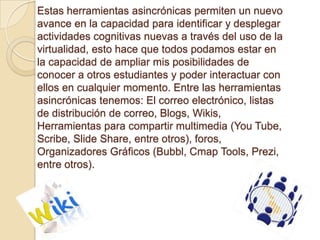 Estas herramientas asincrónicas permiten un nuevo
avance en la capacidad para identificar y desplegar
actividades cognitivas nuevas a través del uso de la
virtualidad, esto hace que todos podamos estar en
la capacidad de ampliar mis posibilidades de
conocer a otros estudiantes y poder interactuar con
ellos en cualquier momento. Entre las herramientas
asincrónicas tenemos: El correo electrónico, listas
de distribución de correo, Blogs, Wikis,
Herramientas para compartir multimedia (You Tube,
Scribe, Slide Share, entre otros), foros,
Organizadores Gráficos (Bubbl, Cmap Tools, Prezi,
entre otros).
 