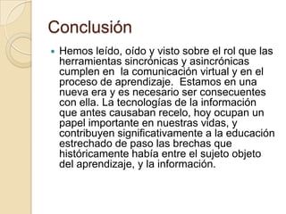 Conclusión
 Hemos leído, oído y visto sobre el rol que las
herramientas sincrónicas y asincrónicas
cumplen en la comunicación virtual y en el
proceso de aprendizaje. Estamos en una
nueva era y es necesario ser consecuentes
con ella. La tecnologías de la información
que antes causaban recelo, hoy ocupan un
papel importante en nuestras vidas, y
contribuyen significativamente a la educación
estrechado de paso las brechas que
históricamente había entre el sujeto objeto
del aprendizaje, y la información.
 