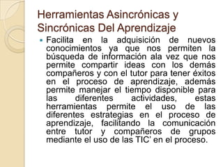 Herramientas Asincrónicas y
Sincrónicas Del Aprendizaje
 Facilita en la adquisición de nuevos
conocimientos ya que nos permiten la
búsqueda de información ala vez que nos
permite compartir ideas con los demás
compañeros y con el tutor para tener éxitos
en el proceso de aprendizaje, además
permite manejar el tiempo disponible para
las diferentes actividades, estas
herramientas permite el uso de las
diferentes estrategias en el proceso de
aprendizaje, facilitando la comunicación
entre tutor y compañeros de grupos
mediante el uso de las TIC’ en el proceso.
 