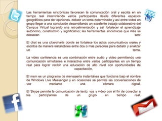 Las herramientas sincrónicas favorecen la comunicación oral y escrita en un
tiempo real interviniendo varios participantes desde diferentes espacios
geográficos para dar opiniones, debatir un tema determinado y así entre todos en
grupo llegar a una conclusión desarrollando un excelente trabajo colaborativo del
Campus Virtual logrando una retroalimentación y así fortalecer el aprendizaje
autónomo, constructivo y significativo; las herramientas sincrónicas que más se
destacan son:
El chat es una cibercharla donde se fortalece los actos comunicativos orales y
escritos de manera instantánea entre dos o más personas para debatir y analizar
un tema.
La video conferencia es una combinación entre audio y video permitiendo una
comunicación simultanea e interactiva entre varios participantes en un tiempo
real para lograr recibir una educación de alto nivel con oportunidades de
capacitación.
El msm es un programa de mensajería instantánea que funciona bajo el nombre
de Windows Live Messenger y en ocasiones se permite las conversaciones de
voz mediante una cámara digital.
El Skype permite la comunicación de texto, voz y video con el fin de conectar a
los participantes de un grupo en tiempo real.
 