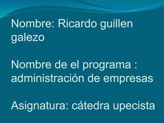 Nombre: Ricardo guillen 
galezo 
Nombre de el programa : 
administración de empresas 
Asignatura: cátedra upecista 
 