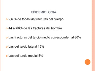 EPIDEMIOLOGIA
 2,6 % de todas las fracturas del cuerpo
 44 al 66% de las fracturas del hombro
 Las fracturas del tercio medio corresponden al 80%
 Las del tercio lateral 15%
 Las del tercio medial 5%
 